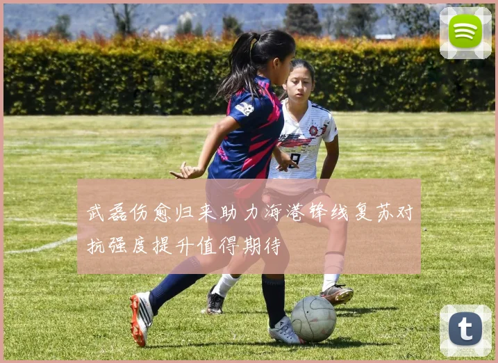 武磊伤愈归来助力海港锋线复苏对抗强度提升值得期待