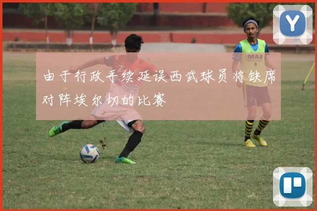 由于行政手续延误西武球员将缺席对阵埃尔切的比赛