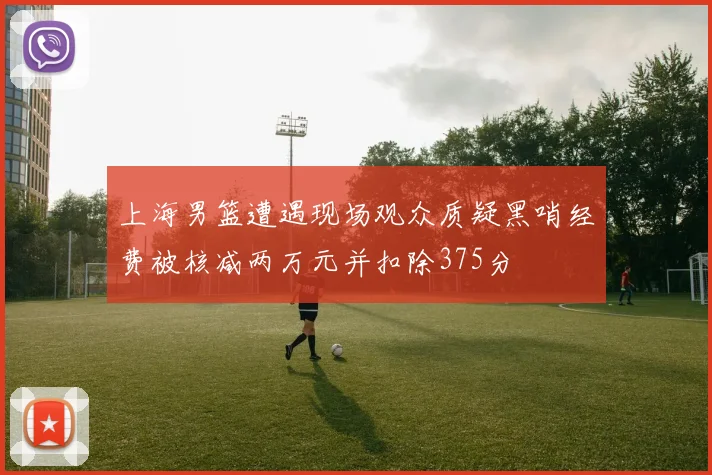 上海男篮遭遇现场观众质疑黑哨经费被核减两万元并扣除375分