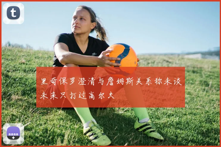 里奇保罗澄清与詹姆斯关系称未谈未来只打过高尔夫