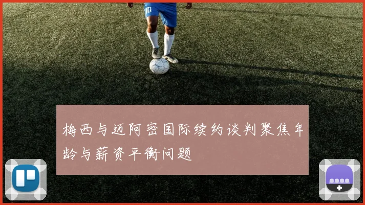 梅西与迈阿密国际续约谈判聚焦年龄与薪资平衡问题