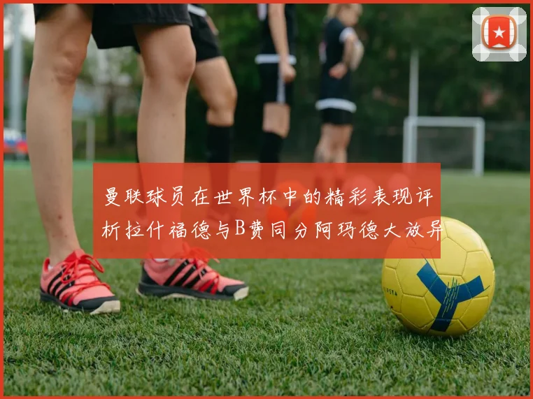 曼联球员在世界杯中的精彩表现评析拉什福德与B费同分阿玛德大放异彩