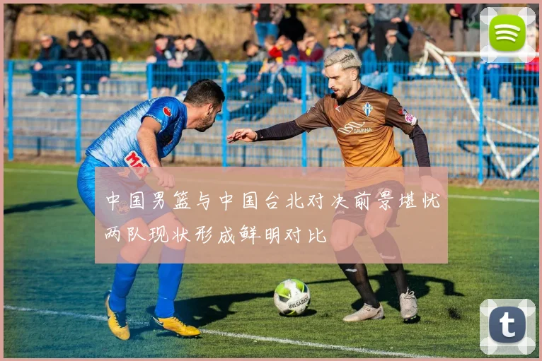 中国男篮与中国台北对决前景堪忧两队现状形成鲜明对比