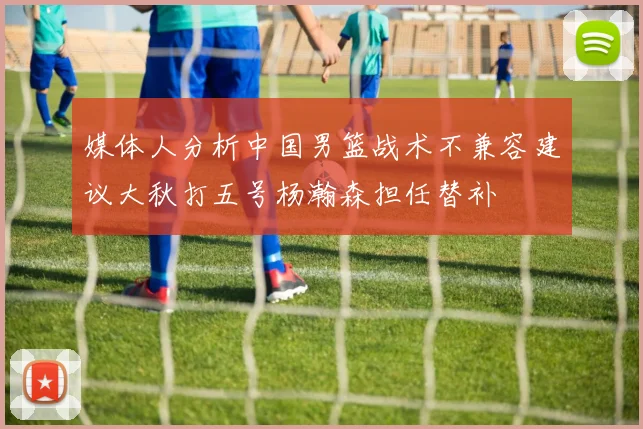 媒体人分析中国男篮战术不兼容建议大秋打五号杨瀚森担任替补