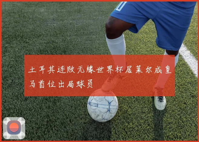土耳其连败无缘世界杯居莱尔成皇马首位出局球员