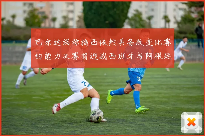 巴尔达诺称梅西依然具备改变比赛的能力决赛将迎战西班牙与阿根廷