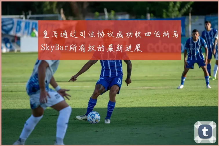皇马通过司法协议成功收回伯纳乌SkyBar所有权的最新进展