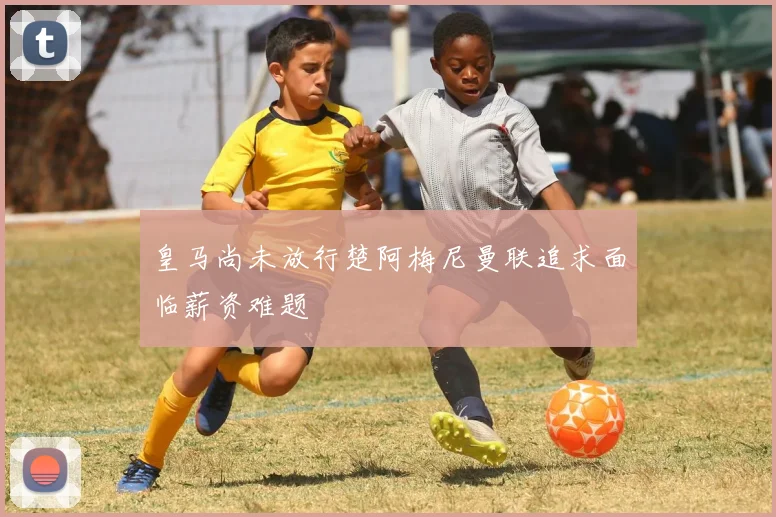 皇马尚未放行楚阿梅尼曼联追求面临薪资难题