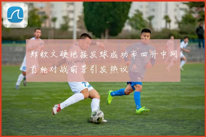 郑钦文硬地接发球成功率回升中网首轮对战前景引发热议