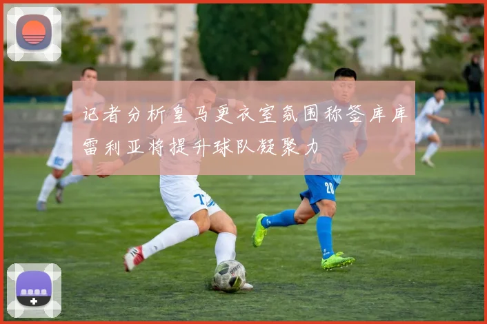 记者分析皇马更衣室氛围称签库库雷利亚将提升球队凝聚力
