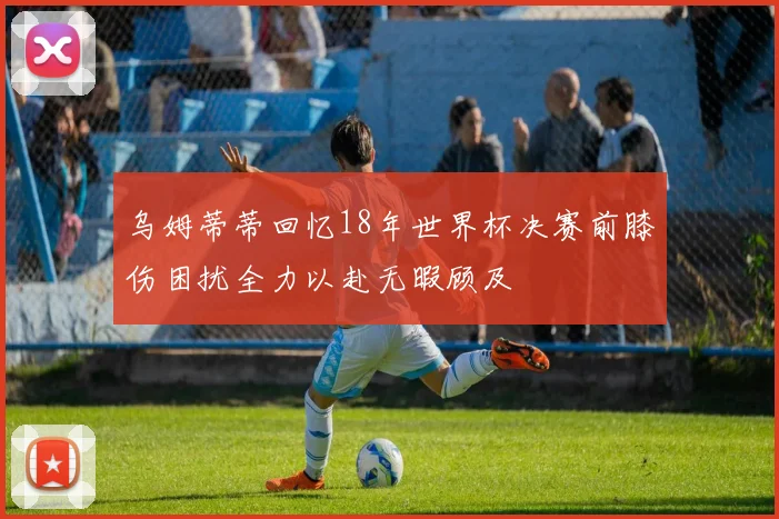 乌姆蒂蒂回忆18年世界杯决赛前膝伤困扰全力以赴无暇顾及