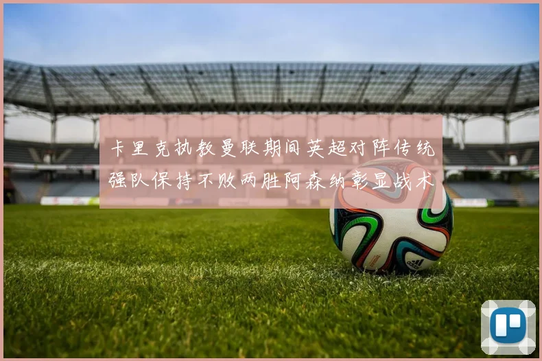 卡里克执教曼联期间英超对阵传统强队保持不败两胜阿森纳彰显战术智慧