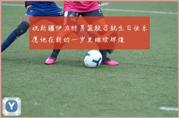 祝新疆伊力特男篮殷召航生日快乐愿他在新的一岁里继续辉煌