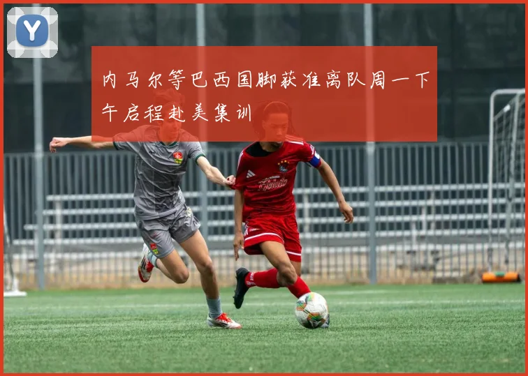 内马尔等巴西国脚获准离队周一下午启程赴美集训