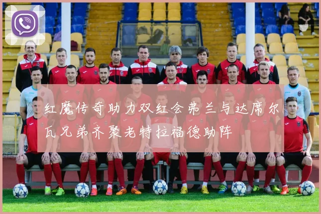 红魔传奇助力双红会弗兰与达席尔瓦兄弟齐聚老特拉福德助阵