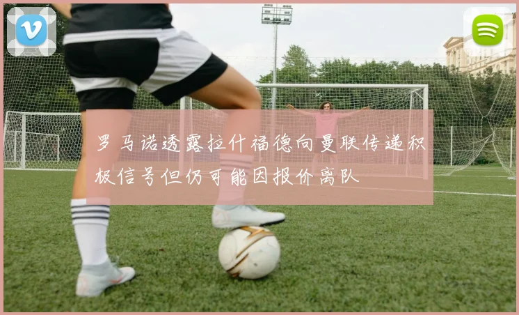 罗马诺透露拉什福德向曼联传递积极信号但仍可能因报价离队