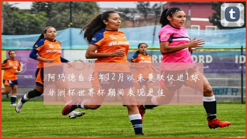 阿玛德自去年12月以来曼联仅进1球非洲杯世界杯期间表现更佳