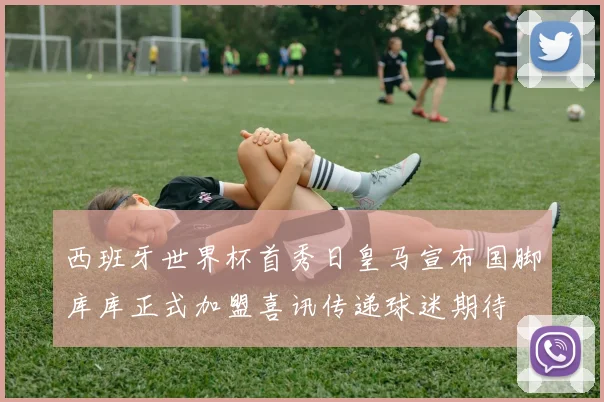 西班牙世界杯首秀日皇马宣布国脚库库正式加盟喜讯传递球迷期待