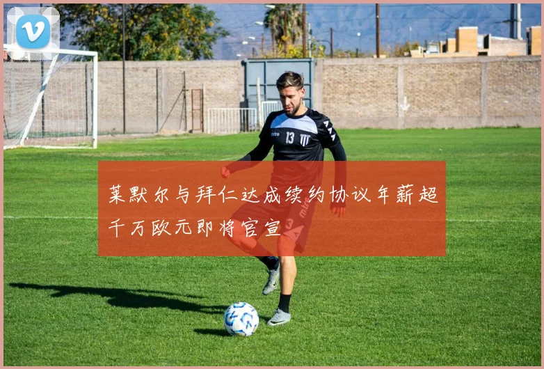 莱默尔与拜仁达成续约协议年薪超千万欧元即将官宣