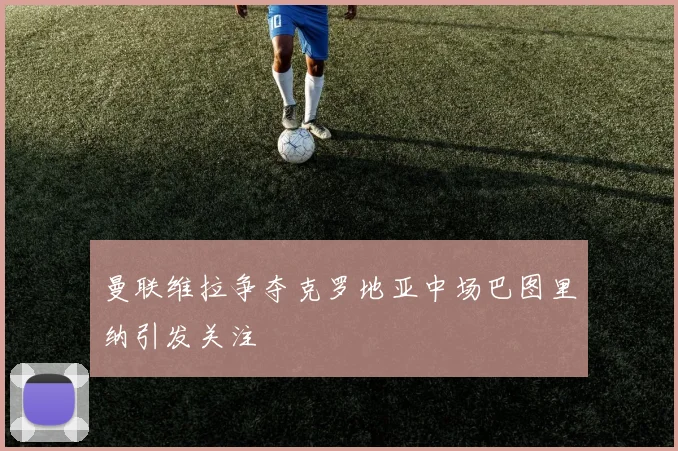 曼联维拉争夺克罗地亚中场巴图里纳引发关注