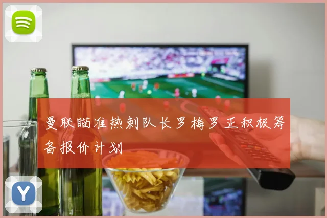 曼联瞄准热刺队长罗梅罗正积极筹备报价计划