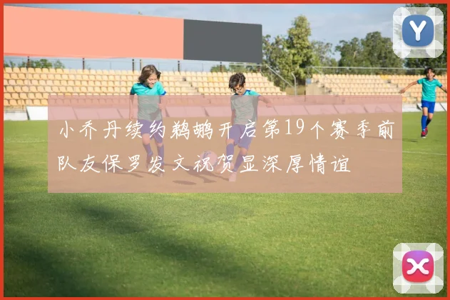 小乔丹续约鹈鹕开启第19个赛季前队友保罗发文祝贺显深厚情谊