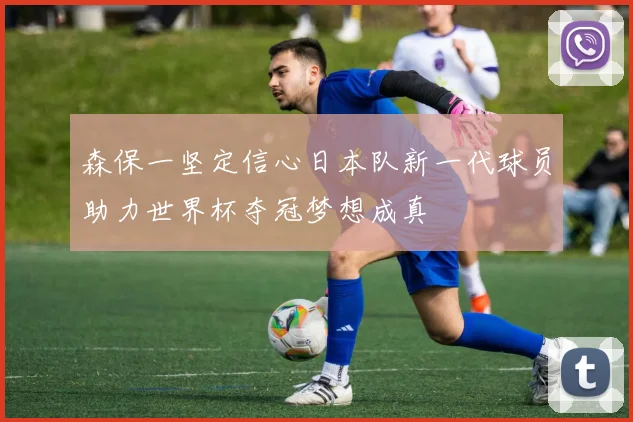 森保一坚定信心日本队新一代球员助力世界杯夺冠梦想成真