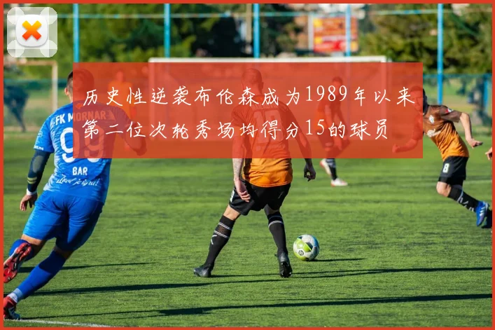 历史性逆袭布伦森成为1989年以来第二位次轮秀场均得分15的球员